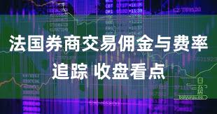 法国券商交易佣金与费率追踪 收盘看点