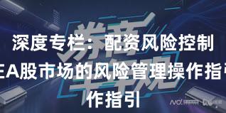 深度专栏：配资风险控制在A股市场的风险管理操作指引