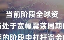 当前阶段全球资本市场处于宽幅震荡周期的阶段中杠杆资金的市场情
