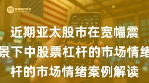 近期亚太股市在宽幅震荡周期背景下中股票杠杆的市场情绪案例解读